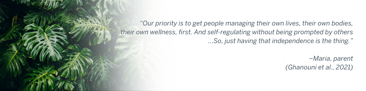 “Our priority is to get people managing their own lives, their own bodies, their own wellness, first. And self-regulating without being prompted by others…So, just having that independence is the thing.” –Maria, parent (Ghanouni et al., 2021)