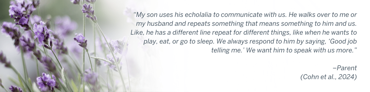 “My son uses his echolalia to communicate with us. He walks over to me or my husband and repeats something that means something to him and us. Like, he has a different line repeat for different things, like when he wants to play, eat, or go to sleep. We always respond to him by saying, ‘Good job telling me.’ We want him to speak with us more.” –Parent (Cohn et al., 2024)