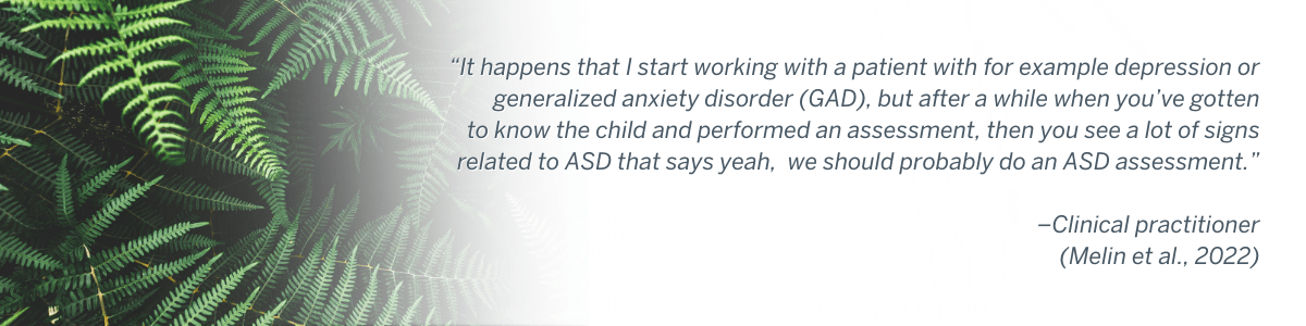“It happens that I start working with a patient with for example depression or generalized anxiety disorder (GAD), but after a while when you’ve gotten to know the child and performed an assessment, then you see a lot of signs related to ASD that says yeah, we should probably do an ASD assessment.” –Clinical practitioner (Melin et al., 2022)