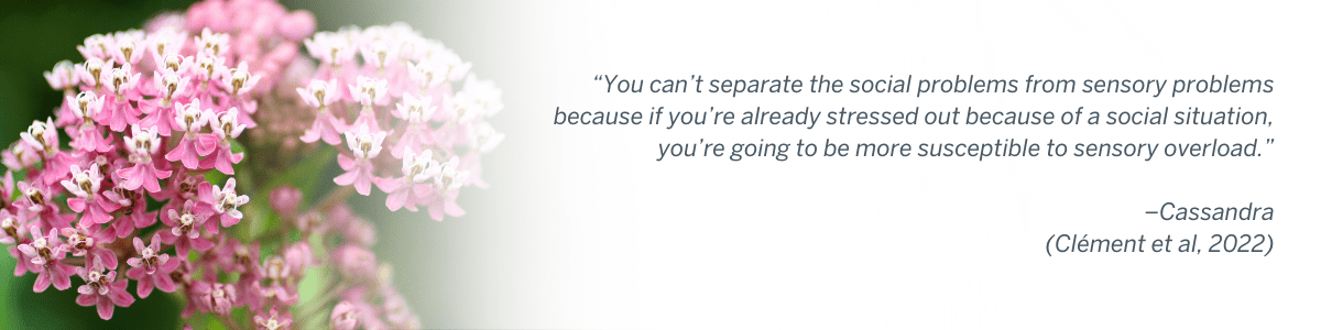 “You can’t separate the social problems from sensory problems because if you’re already stressed out because of a social situation, you’re going to be more susceptible to sensory overload.” –Cassandra(Clément et al, 2022)